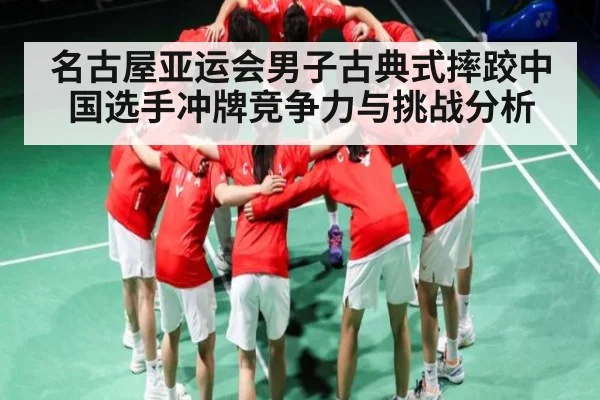 名古屋亚运会男子古典式摔跤中国选手冲牌竞争力与挑战分析（Kaiyun）