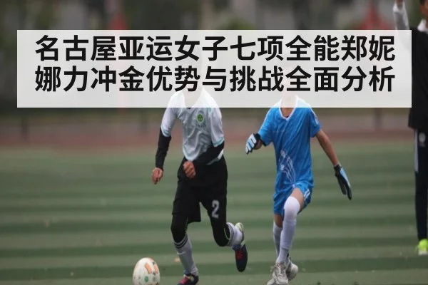 名古屋亚运女子七项全能郑妮娜力冲金优势与挑战全面分析（Kaiyun）